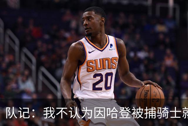 队记：我不认为因哈登被捕骑士就会抛弃他 估计还是2年6000万合同